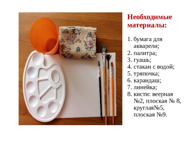 Необходимые материалы:   1. бумага для  акварели;  2. палитра;  3. гуашь;  4. стакан с водой;  5. тряпочка;  6. карандаш;  7. линейка;  8. кисти: веерная  №2, плоская № 8,  круглая№5,  плоская №9.     