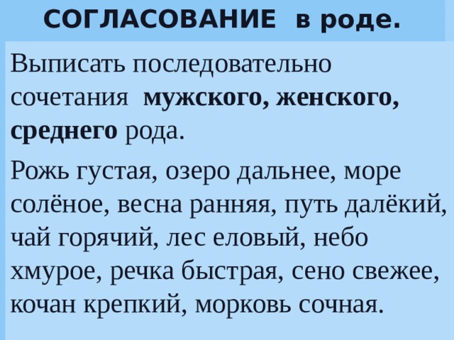 СОГЛАСОВАНИЕ в роде. Выписать последовательно сочетания мужского, женского, среднего рода. Рожь густая, озеро дальнее, море солёное, весна ранняя, путь далёкий, чай горячий, лес еловый, небо хмурое, речка быстрая, сено свежее, кочан крепкий, морковь сочная.   