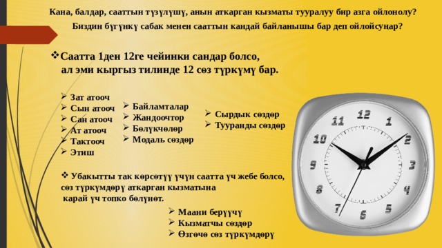 Кана, балдар, сааттын түзүлүшү, анын аткарган кызматы тууралуу бир азга ойлонолу? Биздин бүгүнкү сабак менен сааттын кандай байланышы бар деп ойлойсуңар? Саатта 1ден 12ге чейинки сандар болсо,  ал эми кыргыз тилинде 12 сөз түркүмү бар. Зат атооч Сын атооч Сан атооч Ат атооч Тактооч Этиш Байламталар Жандоочтор Бөлүкчөлөр Модаль сөздөр Сырдык сөздөр Тууранды сөздөр Убакытты так көрсөтүү үчүн саатта үч жебе болсо, сөз түркүмдөрү аткарган кызматына  карай үч топко бөлүнөт. Маани берүүчү Кызматчы сөздөр Өзгөчө сөз түркүмдөрү 