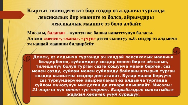 Кыргыз тилиндеги кээ бир сөздөр өз алдынча турганда лексикалык бир мааниге ээ болсо, айрымдары лексикалык мааниге ээ боло албайт. Мисалы, балапан – куштун же башка канаттуунун баласы. Ал эми «менен», «жана», «үчүн» деген сыяктуу ж.б. сөздөр өз алдынча эч кандай маанини билдирбейт. Демек, өз алдынча турганда эч кандай лексикалык маанини билдирбеген, сүйлөмдөгү сөздөр менен бирге айтылып, тилешелүү болуп турган сөзгө кошумча маани берген, сөз менен сөздү, сүйлөм менен сүйлөмдү байланыштырып турган сөздөр кызматчы сөздөр деп аталат. Булар маани берүүчү сөз түркүмдөрүнөн айырмаланып өз алдынча турганда сүйлөм мүчөсүнүн милдетин да аткара алышпайт. Мисалы: 21-мартта күн менен түн теңелет. Баарыбыздын максатыбыз- жаркын келечек үчүн күрөшүү. 