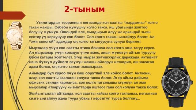 2-тыным  Утилитардык теориянын негизинде кол саатты “жардамчы” колго такан жакшы. Себеби жумушчу колго такса, иш убагында жолтоо болушу мүмкүн. Ошондой эле, сындырып алуу же аркандай зыян келтирүү коркунучу көп болот. Сол колго таккан ынгайлуу болот. Ал “эми сологой” адамдар оң колго тагынуусуна сунуш берилет. Мырзалар үчүн кол саатты этика боюнча сол колго гана тагуу керек. Ал мырзалар үчүн кооздук үчүн эмес, анын мүнөзүн айтып туруучу буюм катары эсептелет. Эгер мырза жетишээрлик даражада, активист жана бүткүл дүйнөгө өзүнүн жакшы ойлорун жеткирип, иш жасаган адам болсо, оң колго таккан жакшыраак. Айымдар бул суроо үчүн баш оорутпай эле койсо болот. Анткени, алар кол саатты каалаган колуна такса болот. Эгер айым дайыма офистик стилди карманса, сол колго тагынышы мүмкүн ал эми мырзалар аткаруучу кызматтарда иштесе гана сол колуна такса болот. Жыйынтыктап айтканда, кол саатты кайсы колго такпаңыз, негизгиси сизге ыңгайлуу жана туура убакыт көрсөтүп турса болгону...   
