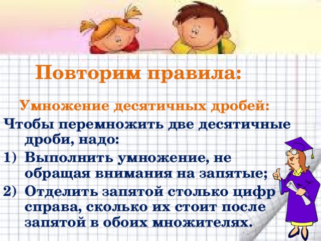 Повторим правила:  Умножение десятичных дробей: Чтобы перемножить две десятичные дроби, надо: Выполнить умножение, не обращая внимания на запятые; Отделить запятой столько цифр справа, сколько их стоит после запятой в обоих множителях. 