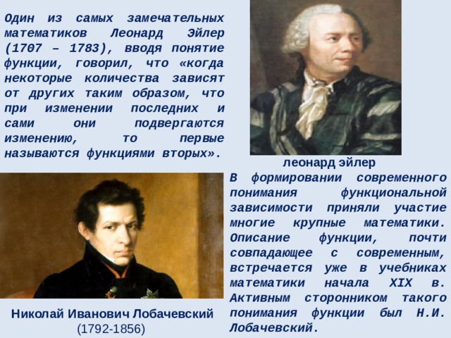 Один из самых замечательных математиков Леонард Эйлер (1707 – 1783), вводя понятие функции, говорил, что «когда некоторые количества зависят от других таким образом, что при изменении последних и сами они подвергаются изменению, то первые называются функциями вторых». леонард эйлер В формировании современного понимания функциональной зависимости приняли участие многие крупные математики. Описание функции, почти совпадающее с современным, встречается уже в учебниках математики начала XIX в. Активным сторонником такого понимания функции был Н.И. Лобачевский. Николай Иванович Лобачевский (1792-1856) 
