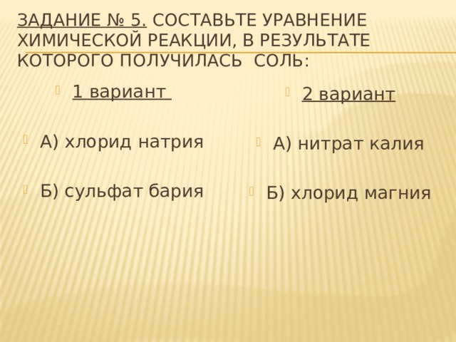 Задание № 5. Составьте уравнение химической реакции, в результате которого получилась соль: 1 вариант  А) хлорид натрия Б) сульфат бария 2 вариант  А) нитрат калия Б) хлорид магния 