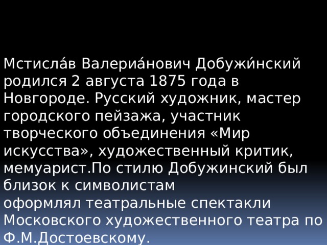 Мстисла́в Валериа́нович Добужи́нский родился 2 августа 1875 года в Новгороде. Русский художник, мастер городского пейзажа, участник творческого объединения «Мир искусства», художественный критик, мемуарист.По стилю Добужинский был близок к символистам оформлял театральные спектакли Московского художественного театра по Ф.М.Достоевскому. 