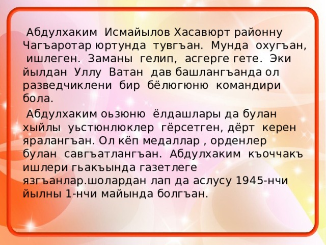    Абдулхаким Исмайылов Хасавюрт районну Чагъаротар юртунда тувгъан. Мунда охугъан, ишлеген. Заманы гелип, асгерге гете. Эки йылдан Уллу Ватан дав башлангъанда ол разведчиклени бир бёлюгюню командири бола.    Абдулхаким оьзюню ёлдашлары да булан хыйлы уьстюнлюклер гёрсетген, дёрт керен яралангъан. Ол кёп медаллар , орденлер булан савгъатлангъан. Абдулхаким къоччакъ ишлери гьакъында газетлеге язгъанлар.шолардан лап да аслусу 1945-нчи йылны 1-нчи майында болгъан. 