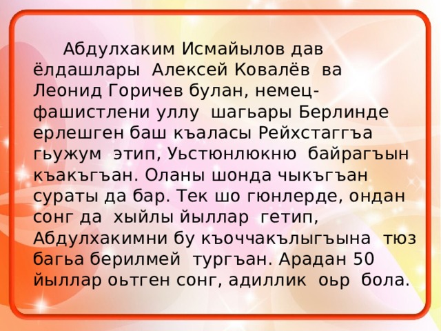  Абдулхаким Исмайылов дав ёлдашлары Алексей Ковалёв ва Леонид Горичев булан, немец-фашистлени уллу шагьары Берлинде ерлешген баш къаласы Рейхстаггъа гьужум этип, Уьстюнлюкню байрагъын къакъгъан. Оланы шонда чыкъгъан сураты да бар. Тек шо гюнлерде, ондан сонг да хыйлы йыллар гетип, Абдулхакимни бу къоччакълыгъына тюз багьа берилмей тургъан. Арадан 50 йыллар оьтген сонг, адиллик оьр бола. 