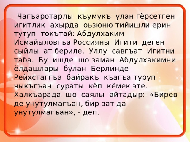  Чагъаротарлы къумукъ улан гёрсетген игитлик ахырда оьзюню тийишли ерин тутуп токътай: Абдулхаким Исмайыловгъа Россияны Игити деген сыйлы ат бериле. Уллу савгъат Игитни таба. Бу ишде шо заман Абдулхакимни ёлдашлары булан Берлинде Рейхстаггъа байракъ къагъа туруп чыкъгъан сураты кёп кёмек эте. Халкъарада шо саялы айтадыр: «Бирев де унутулмагъан, бир зат да унутулмагъан», - деп. 