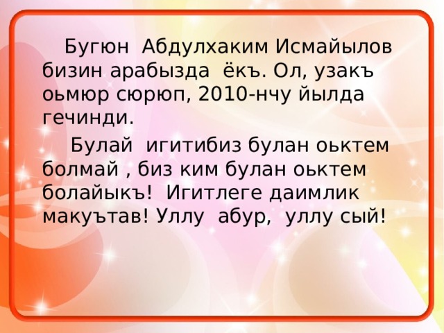   Бугюн Абдулхаким Исмайылов бизин арабызда ёкъ. Ол, узакъ оьмюр сюрюп, 2010-нчу йылда гечинди.     Булай игитибиз булан оьктем болмай , биз ким булан оьктем болайыкъ! Игитлеге даимлик макуътав! Уллу абур, уллу сый! 