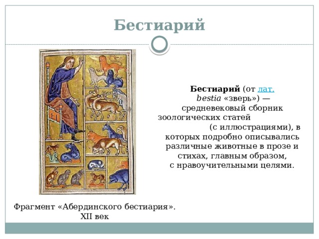 Бестиарий Бестиарий  (от  лат.   bestia  «зверь») — средневековый сборник зоологических статей (с иллюстрациями), в которых подробно описывались различные животные в прозе и стихах, главным образом, с нравоучительными целями. Фрагмент «Абердинского бестиария». XII век 