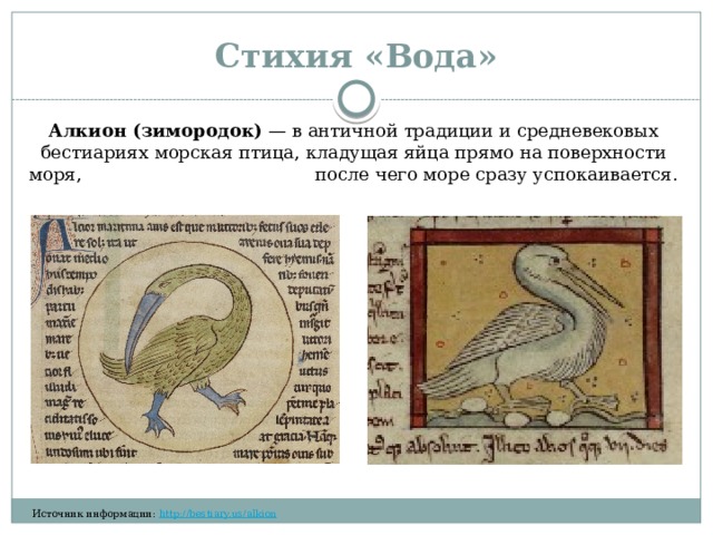 Стихия «Вода» Алкион (зимородок)  — в античной традиции и средневековых бестиариях морская птица, кладущая яйца прямо на поверхности моря, после чего море сразу успокаивается.  ​‌​​​‌ ​​‌‌‌​ ​​‌​​​ ​​‌‌​​ ​‌​​​‌ ​​​‌‌‌ ​​‌‌‌​ ​‌​​​‌ ​​‌‌‌​ ​​​‌‌‌ ​​‌​​‌ ​‌​​‌‌ ​‌​‌​‌​ ​‌‌​‌‌​ ​‌‌‌​‌‌ ​​‌‌‌‌ Источник информации:  http://bestiary.us/alkion  ​‌‌​‌‌​ ​‌​‌‌‌‌ ​​​‌​‌ ​​‌‌​​ ​​‌‌‌​ 