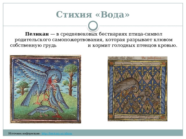 Стихия «Вода» Пеликан  — в средневековых бестиариях птица-символ родительского самопожертвования, которая разрывает клювом собственную грудь и кормит голодных птенцов кровью.​‌​‌​‌​ ​‌‌​‌‌​ ​‌‌‌​‌‌ ​​‌‌‌‌ Источник информации:  http://bestiary.us/alkion  ​‌‌​‌‌​ ​‌​‌‌‌‌ ​​​‌​‌ ​​‌‌​​ ​​‌‌‌​ 