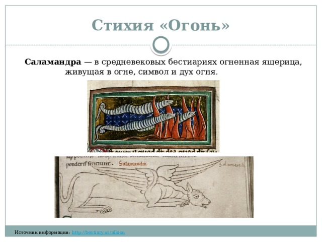 Стихия «Огонь» Саламандра  — в средневековых бестиариях огненная ящерица, живущая в огне, символ и дух огня.​​​‌​‌ ​​‌‌​​ ​​‌‌‌​ ​‌​​​‌ ​​‌‌‌​ ​​‌​​​ ​​‌‌​​ ​‌​​​‌ ​​​‌‌‌ ​​‌‌‌​ ​‌​​​‌ ​​‌‌‌​ ​​​‌‌‌ ​​‌​​‌ ​‌​​‌‌ ​‌​‌​‌​ ​‌‌​‌‌​ ​‌‌‌​‌‌ ​​‌‌‌‌ Источник информации:  http://bestiary.us/alkion  ​‌‌​‌‌​ ​‌​‌‌‌‌ ​​​‌​‌ ​​‌‌​​ ​​‌‌‌​ 