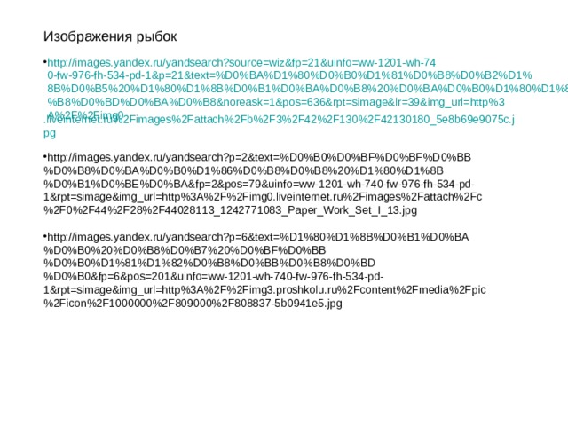 Изображения рыбок http://images.yandex.ru/yandsearch?source=wiz&fp=21&uinfo=ww-1201-wh-740-fw-976-fh-534-pd-1&p=21&text=%D0%BA%D1%80%D0%B0%D1%81%D0%B8%D0%B2%D1%8B%D0%B5%20%D1%80%D1%8B%D0%B1%D0%BA%D0%B8%20%D0%BA%D0%B0%D1%80%D1%82%D0%B8%D0%BD%D0%BA%D0%B8&noreask=1&pos=636&rpt=simage&lr=39&img_url=http%3A%2F%2Fimg0 .liveinternet.ru%2Fimages%2Fattach%2Fb%2F3%2F42%2F130%2F42130180_5e8b69e9075c.jpg  http://images.yandex.ru/yandsearch?p=2&text=%D0%B0%D0%BF%D0%BF%D0%BB%D0%B8%D0%BA%D0%B0%D1%86%D0%B8%D0%B8%20%D1%80%D1%8B%D0%B1%D0%BE%D0%BA&fp=2&pos=79&uinfo=ww-1201-wh-740-fw-976-fh-534-pd-1&rpt=simage&img_url=http%3A%2F%2Fimg0.liveinternet.ru%2Fimages%2Fattach%2Fc%2F0%2F44%2F28%2F44028113_1242771083_Paper_Work_Set_I_13.jpg  http://images.yandex.ru/yandsearch?p=6&text=%D1%80%D1%8B%D0%B1%D0%BA%D0%B0%20%D0%B8%D0%B7%20%D0%BF%D0%BB%D0%B0%D1%81%D1%82%D0%B8%D0%BB%D0%B8%D0%BD%D0%B0&fp=6&pos=201&uinfo=ww-1201-wh-740-fw-976-fh-534-pd-1&rpt=simage&img_url=http%3A%2F%2Fimg3.proshkolu.ru%2Fcontent%2Fmedia%2Fpic%2Ficon%2F1000000%2F809000%2F808837-5b0941e5.jpg 