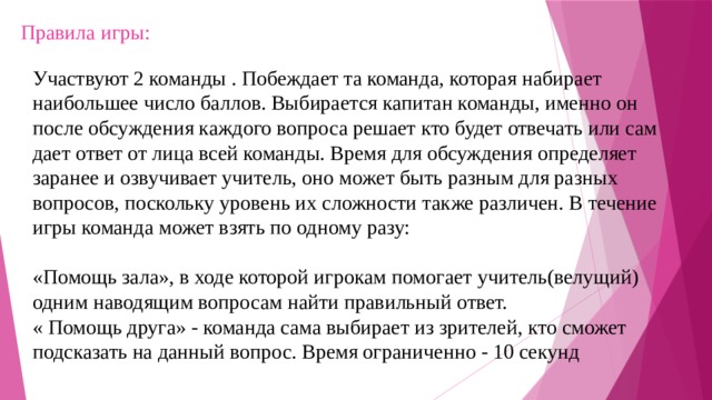 Правила игры:    Участвуют 2 команды . Побеждает та команда, которая набирает наибольшее число баллов. Выбирается капитан команды, именно он после обсуждения каждого вопроса решает кто будет отвечать или сам дает ответ от лица всей команды. Время для обсуждения определяет заранее и озвучивает учитель, оно может быть разным для разных вопросов, поскольку уровень их сложности также различен. В течение игры команда может взять по одному разу:   «Помощь зала», в ходе которой игрокам помогает учитель(велущий) одним наводящим вопросам найти правильный ответ.  « Помощь друга» - команда сама выбирает из зрителей, кто сможет подсказать на данный вопрос. Время ограниченно - 10 секунд 