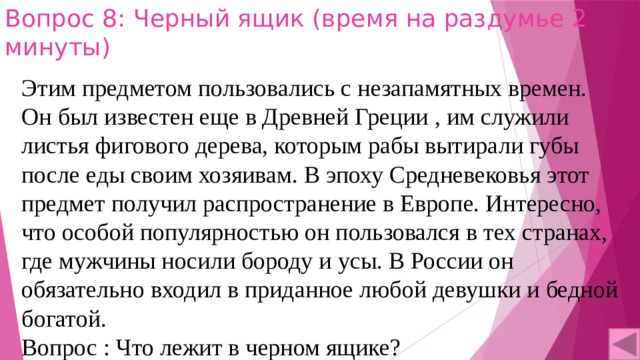 Вопрос 8: Черный ящик (время на раздумье 2 минуты) Этим предметом пользовались с незапамятных времен. Он был известен еще в Древней Греции , им служили листья фигового дерева, которым рабы вытирали губы после еды своим хозяивам. В эпоху Средневековья этот предмет получил распространение в Европе. Интересно, что особой популярностью он пользовался в тех странах, где мужчины носили бороду и усы. В России он обязательно входил в приданное любой девушки и бедной богатой. Вопрос : Что лежит в черном ящике? 