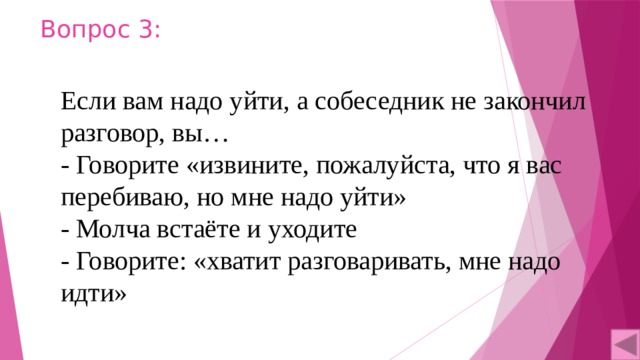 Вопрос 3: Если вам надо уйти, а собеседник не закончил разговор, вы… - Говорите «извините, пожалуйста, что я вас перебиваю, но мне надо уйти» - Молча встаёте и уходите - Говорите: «хватит разговаривать, мне надо идти» 