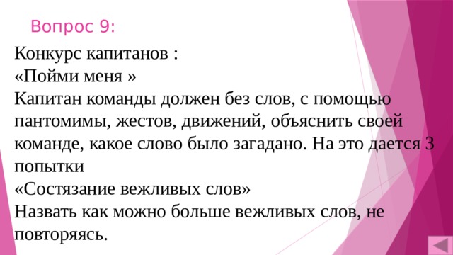 Вопрос 9: Конкурс капитанов : «Пойми меня » Капитан команды должен без слов, с помощью пантомимы, жестов, движений, объяснить своей команде, какое слово было загадано. На это дается 3 попытки «Состязание вежливых слов» Назвать как можно больше вежливых слов, не повторяясь. 