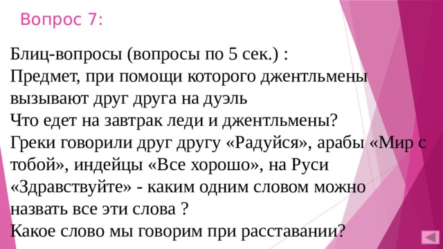 Вопрос 7: Блиц-вопросы (вопросы по 5 сек.) : Предмет, при помощи которого джентльмены вызывают друг друга на дуэль Что едет на завтрак леди и джентльмены? Греки говорили друг другу «Радуйся», арабы «Мир с тобой», индейцы «Все хорошо», на Руси «Здравствуйте» - каким одним словом можно назвать все эти слова ? Какое слово мы говорим при расставании? 