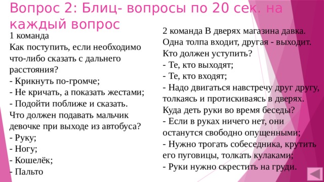 Вопрос 2: Блиц- вопросы по 20 сек. на каждый вопрос 2 команда В дверях магазина давка. Одна толпа входит, другая - выходит. Кто должен уступить? - Те, кто выходят; - Те, кто входят; - Надо двигаться навстречу друг другу, толкаясь и протискиваясь в дверях. Куда деть руки во время беседы? - Если в руках ничего нет, они останутся свободно опущенными; - Нужно трогать собеседника, крутить его пуговицы, толкать кулаками; - Руки нужно скрестить на груди. 1 команда Как поступить, если необходимо что-либо сказать с дальнего расстояния? - Крикнуть по-громче; - Не кричать, а показать жестами; - Подойти поближе и сказать. Что должен подавать мальчик девочке при выходе из автобуса? - Руку; - Ногу; - Кошелёк; - Пальто 