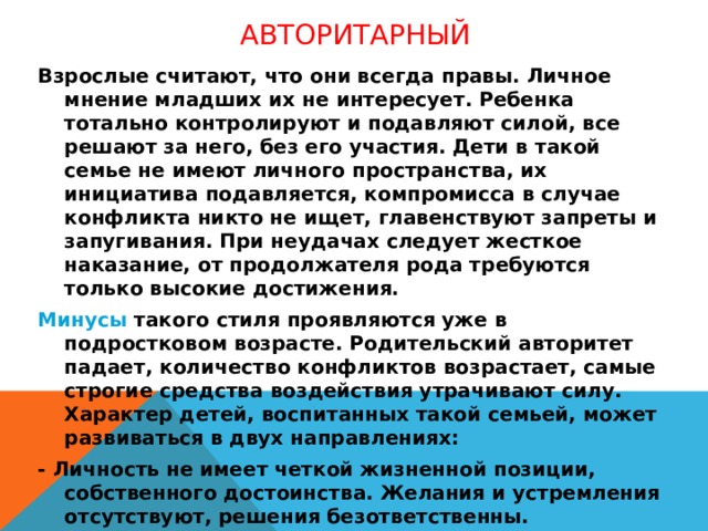 Авторитарный   Взрослые считают, что они всегда правы. Личное мнение младших их не интересует. Ребенка тотально контролируют и подавляют силой, все решают за него, без его участия. Дети в такой семье не имеют личного пространства, их инициатива подавляется, компромисса в случае конфликта никто не ищет, главенствуют запреты и запугивания. При неудачах следует жесткое наказание, от продолжателя рода требуются только высокие достижения. Минусы такого стиля проявляются уже в подростковом возрасте. Родительский авторитет падает, количество конфликтов возрастает, самые строгие средства воздействия утрачивают силу. Характер детей, воспитанных такой семьей, может развиваться в двух направлениях: - Личность не имеет четкой жизненной позиции, собственного достоинства. Желания и устремления отсутствуют, решения безответственны. - Появляются признаки деспотичности: циничное отношение к другим людям, ненависть и хамство по отношению к членам семьи, агрессивность.  