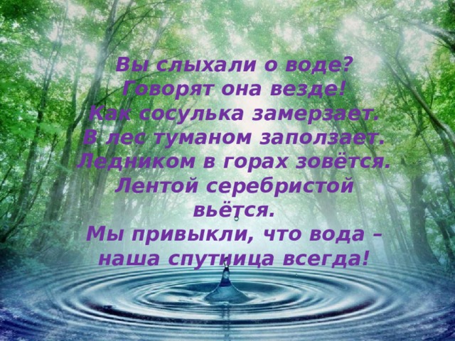 Вы слыхали о воде?  Говорят она везде!  Как сосулька замерзает.  В лес туманом заползает.  Ледником в горах зовётся.  Лентой серебристой вьётся.  Мы привыкли, что вода –  наша спутница всегда! 