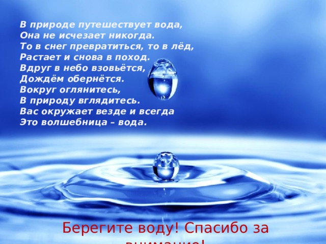 В природе путешествует вода, Она не исчезает никогда. То в снег превратиться, то в лёд, Растает и снова в поход. Вдруг в небо взовьётся, Дождём обернётся. Вокруг оглянитесь, В природу вглядитесь. Вас окружает везде и всегда Это волшебница – вода . Берегите воду! Спасибо за внимание! 
