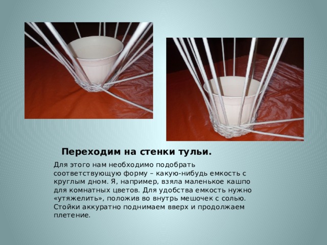 Переходим на стенки тульи. Для этого нам необходимо подобрать соответствующую форму – какую-нибудь емкость с круглым дном. Я, например, взяла маленькое кашпо для комнатных цветов. Для удобства емкость нужно «утяжелить», положив во внутрь мешочек с солью. Стойки аккуратно поднимаем вверх и продолжаем плетение. 