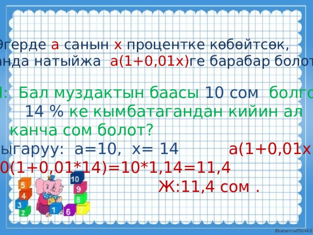 Эгерде а санын х процентке көбөйтсөк, анда натыйжа а(1+0,01х) ге барабар болот. М: Бал муздактын баасы 10 сом болгон.  14 % ке кымбатагандан кийин ал  канча сом болот? Чыгаруу: а=10, х= 14  а(1+0,01х) 10(1+0,01*14)=10*1,14=11,4  Ж:11,4 сом . 