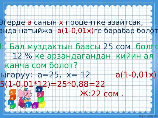 Эгерде а санын х процентке азайтсак, анда натыйжа а(1-0,01х) ге барабар болот. М: Бал муздактын баасы 25 сом болгон.  12 % ке арзандагандан кийин ал  канча сом болот? Чыгаруу: а=25, х= 12 а(1-0,01х) 25(1-0,01*12)=25*0,88=22  Ж:22 сом . 
