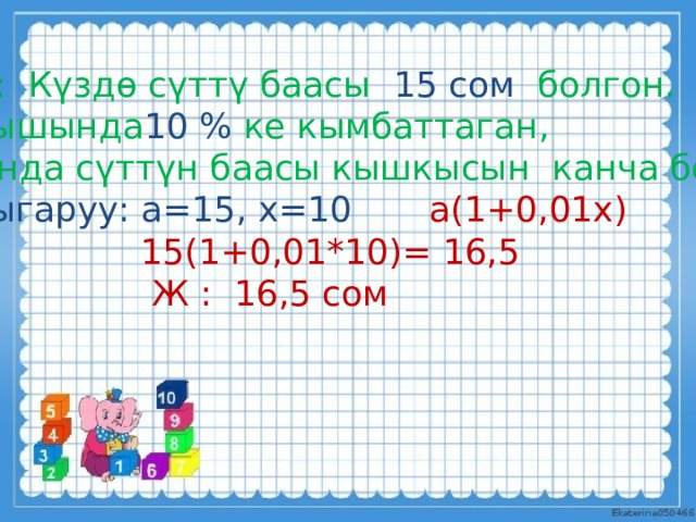 М: Күздө сүттү баасы 15 сом болгон. Кышында 10 % ке кымбаттаган,  анда сүттүн баасы кышкысын канча болот? Чыгаруу: а=15, х=10 а(1+0,01х)  15(1+0,01*10)= 16,5  Ж : 16,5 сом . 