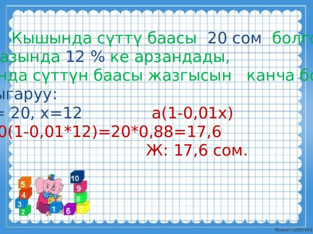 М: Кышында сүттү баасы 20 сом болгон. Жазында 12 % ке арзандады,  анда сүттүн баасы жазгысын канча болот? Чыгаруу: а= 20, х=12 а(1-0,01х)  20(1-0,01*12)=20*0,88=17,6  Ж: 17,6 сом. . 