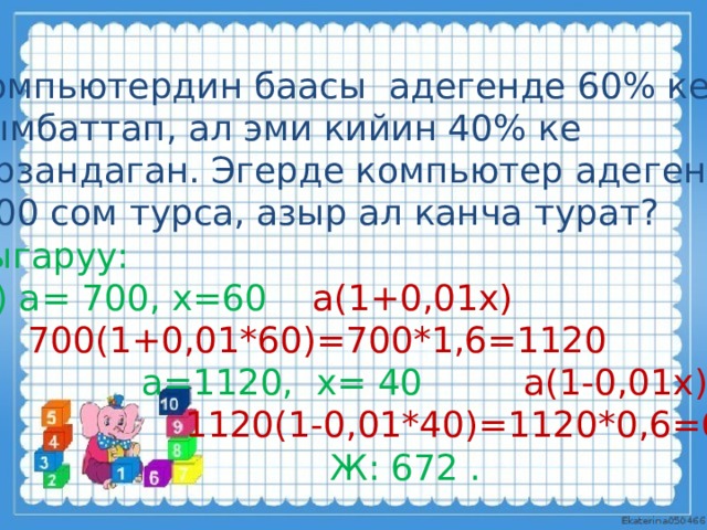 Компьютердин баасы адегенде 60% ке кымбаттап, ал эми кийин 40% ке  арзандаган. Эгерде компьютер адегенде  700 сом турса, азыр ал канча турат? Чыгаруу:  1) а= 700, х=60  а(1+0,01х)  700(1+0,01*60)=700*1,6=1120  а=1120, х= 40 а(1-0,01х)  1120(1-0,01*40)=1120*0,6=672  Ж: 672 . 