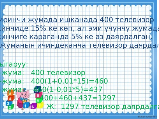Б иринчи жумада ишканада 400 телевизор экинчиде 15% ке көп, ал эми үчүнчү жумада экинчиге караганда 5% ке аз даярдалган. 3 жуманын ичиндеканча телевизор даярдалган? Чыгаруу: 1-жума: 400 телевизор 2-жума: 400(1+0,01*15)=460 3-жума: 460(1-0,01*5)=437  400+460+437=1297  Ж: 1297 телевизор даярдалган. 