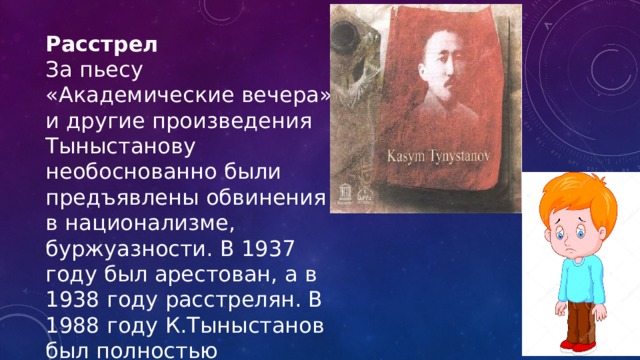 Расстрел За пьесу «Академические вечера» и другие произведения Тыныстанову необоснованно были предъявлены обвинения в национализме, буржуазности. В 1937 году был арестован, а в 1938 году расстрелян. В 1988 году К.Тыныстанов был полностью реабилитирован. 