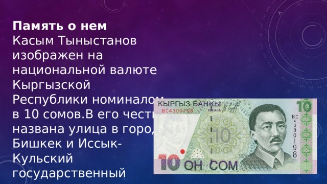 Память о нем Касым Тыныстанов изображен на национальной валюте Кыргызской Республики номиналом в 10 сомов.В его честь названа улица в городе Бишкек и Иссык-Кульский государственный университет. 