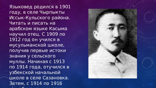 Языковед родился в 1901 году, в селе Чырпыкты Иссык-Кульского района. Читать и писать на арабском языке Касыма научил отец. С 1909 по 1912 год он учился в мусульманской школе, получив первые истоки знания у сельского муллы. Начиная с 1913 по 1914 года, отучился в узбекской начальной школе в селе Сазановка. Затем, с 1914 по 1916 год обучался в русско-туземной школе в городе Каракол. нтов. 