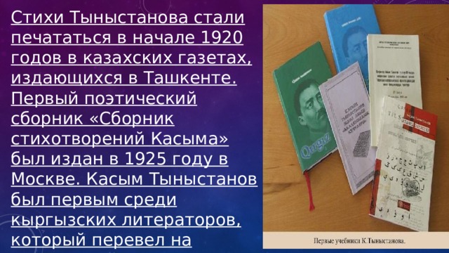 Стихи Тыныстанова стали печататься в начале 1920 годов в казахских газетах, издающихся в Ташкенте. Первый поэтический сборник «Сборник стихотворений Касыма» был издан в 1925 году в Москве. Касым Тыныстанов был первым среди кыргызских литераторов, который перевел на кыргызский язык партийный гимн «Интернационал» и басни И.А. Крылова. 
