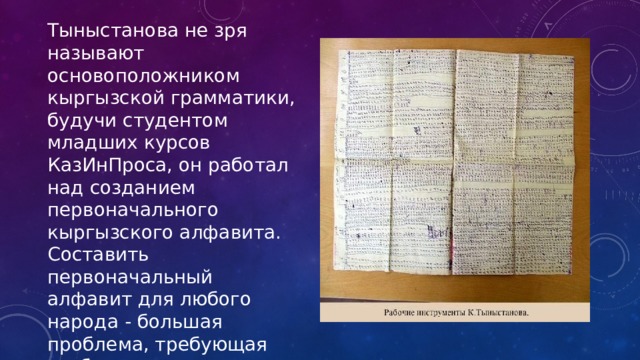 Тыныстанова не зря называют основоположником кыргызской грамматики, будучи студентом младших курсов КазИнПроса, он работал над созданием первоначального кыргызского алфавита. Составить первоначальный алфавит для любого народа - большая проблема, требующая глубокого знания грамматики этого языка, кропотливого труда и огромного количества времени.  