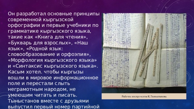 Он разработал основные принципы современной кыргызской орфографии и первые учебники по грамматике кыргызского языка, такие как «Книга для чтения», «Букварь для взрослых», «Наш язык», «Родной язык: словообразование и орфоэпия», «Морфология кыргызского языка» и «Синтаксис кыргызского языка». Касым хотел. чтобы кыргызы вошли в мировое информационное поле и перестали слыть неграмотным народом, не умеющим читать и писать. Тыныстанов вместе с друзьями выпустил первый номер партийной газеты «Эркин-Тоо». 
