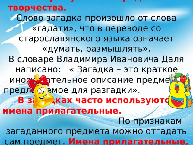Загадка- один из древнейших жанров устного народного творчества.  Слово загадка произошло от слова «гадати», что в переводе со старославянского языка означает «думать, размышлять». В словаре Владимира Ивановича Даля написано: « Загадка – это краткое иносказательное описание предмета, предлагаемое для разгадки». В загадках часто используются имена прилагательные. По признакам загаданного предмета можно отгадать сам предмет.  Имена прилагательные, встречающиеся в загадках делают нашу речь яркой и интересной. 