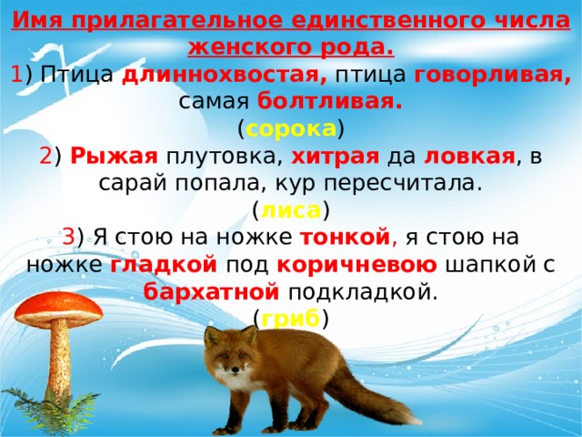 Имя прилагательное единственного числа женского рода. 1 ) Птица  длиннохвостая, птица  говорливая, самая  болтливая. ( сорока ) 2 )  Рыжая  плутовка,  хитрая  да  ловкая , в сарай попала, кур пересчитала. ( лиса ) 3 ) Я стою на ножке  тонкой , я стою на ножке  гладкой  под  коричневою  шапкой с бархатной  подкладкой. ( гриб ) 