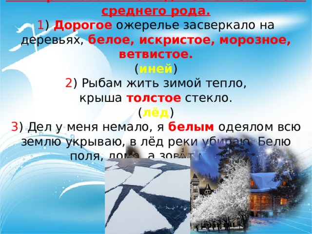 Имя прилагательное единственного числа среднего рода. 1 ) Дорогое  ожерелье засверкало на деревьях,  белое, искристое, морозное, ветвистое. ( иней ) 2 ) Рыбам жить зимой тепло, крыша  толстое  стекло. ( лёд ) 3 ) Дел у меня немало, я  белым  одеялом всю землю укрываю, в лёд реки убираю. Белю поля, дома, а зовут меня… ( зима ) 