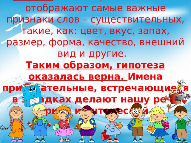 Вывод:   имена прилагательные отображают самые важные признаки слов – существительных, такие, как: цвет, вкус, запах, размер, форма, качество, внешний вид и другие.   Таким образом, гипотеза оказалась верна. Имена прилагательные, встречающиеся в загадках делают нашу речь яркой и интересной. 