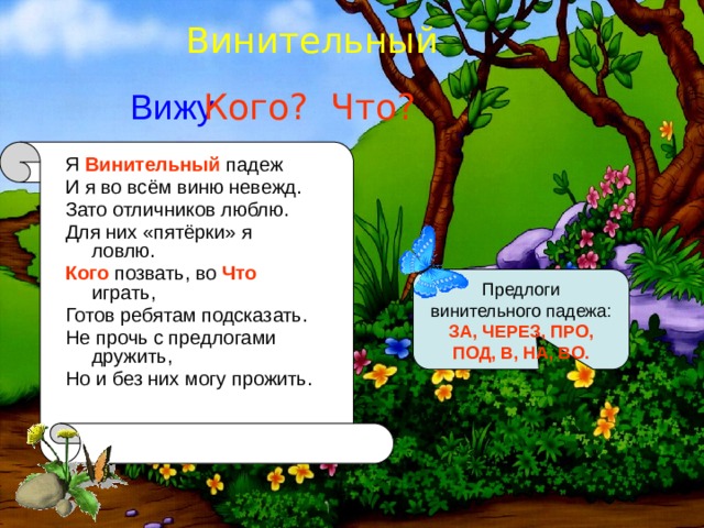 Винительный Вижу Кого? Что? Я Винительный падеж И я во всём виню невежд. Зато отличников люблю. Для них «пятёрки» я ловлю. Кого позвать, во Что играть, Готов ребятам подсказать. Не прочь с предлогами дружить, Но и без них могу прожить. Предлоги винительного падежа: ЗА, ЧЕРЕЗ, ПРО, ПОД, В, НА, ВО. 