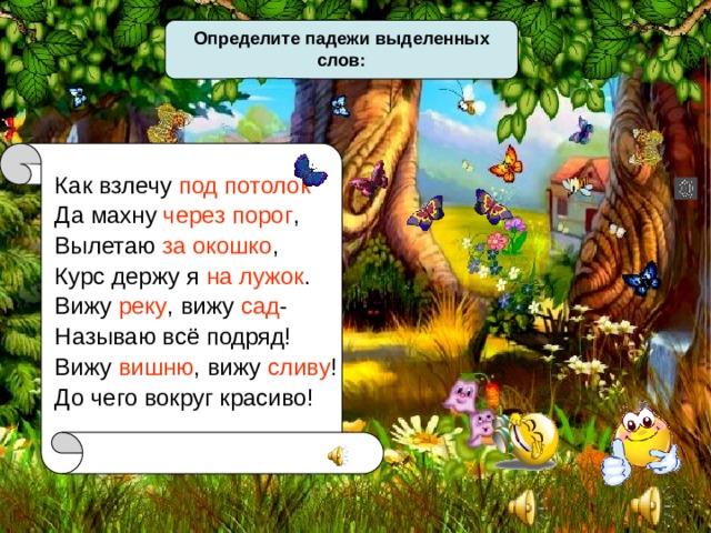 Определите падежи выделенных слов: Как взлечу под потолок Да махну через порог , Вылетаю за окошко , Курс держу я на лужок . Вижу реку , вижу сад - Называю всё подряд! Вижу вишню , вижу сливу ! До чего вокруг красиво! 