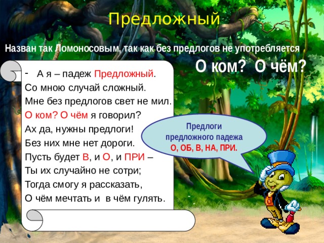 Предложный Назван так Ломоносовым, так как без предлогов не употребляется . О ком? О чём? А я – падеж Предложный . Со мною случай сложный. Мне без предлогов свет не мил. О ком? О чём я говорил? Ах да, нужны предлоги! Без них мне нет дороги. Пусть будет В , и О , и ПРИ – Ты их случайно не сотри; Тогда смогу я рассказать, О чём мечтать и в чём гулять. Предлоги предложного падежа О, ОБ, В, НА, ПРИ. 