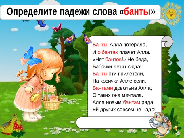 Определите падежи слова « банты » Банты  Алла потеряла, И о бантах плачет Алла. «Нет бантов !» Не беда, Бабочки летят сюда! Банты эти прилетели, На косички Алле сели. Бантами довольна Алла; О таких она мечтала. Алла новым бантам рада, Ей других совсем не надо! 