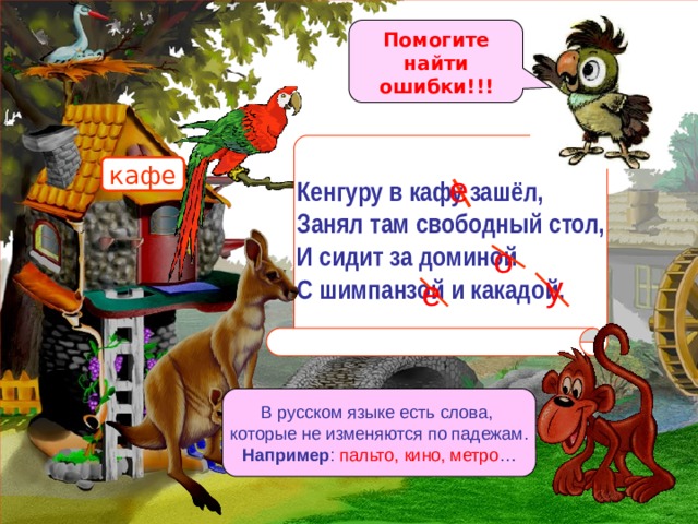 Кенгуру в кафу зашёл, Занял там свободный стол, И сидит за доминой С шимпанзой и какадой. Помогите найти ошибки!!! кафе е о у е В русском языке есть слова, которые не изменяются по падежам. Например : пальто, кино, метро … 
