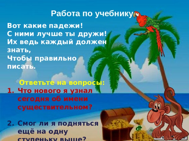 Работа по учебнику Вот какие падежи! С ними лучше ты дружи! Их ведь каждый должен знать, Чтобы правильно писать.   Ответьте на вопросы: Что нового я узнал сегодня об имени существительном?  Смог ли я подняться ещё на одну ступеньку выше?  